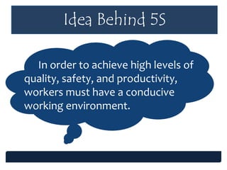 Idea Behind 5S
In order to achieve high levels of
quality, safety, and productivity,
workers must have a conducive
working environment.
 