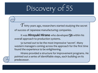 Discovery of 5S
T hirty years ago, researchers started studying the secret
of success of Japanese manufacturing companies.
It was Hiroyuki Hirano who developed 5s within his
overall approach to production systems.
5s turned out to be the most impressive ‘secret’. Many
western managers coming across the approach for the first time
found the experience to be enlightening.
Hirano provided a structure for improvement programs. He
pointed out a series of identifiable steps, each building on its
predecessor.
 