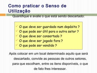 Como praticar o Senso de
Utilização
Quantifique e avalie o que está sendo descartado:
Após colocar em um local determinado aquilo que será
descartado, convide as pessoas de outros setores,
para que escolham, entre os itens disponíveis, o que
de fato lhes interessar.
 O que deve ser guardado num depósito ?
 O que pode ser útil para o outro setor ?
 O que deve ser consertado ?
 O que deve ser jogado fora ?
 O que pode ser vendido ?
 