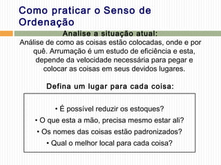 Como praticar o Senso de
Ordenação
Analise a situação atual:
Análise de como as coisas estão colocadas, onde e por
quê. Arrumação é um estudo de eficiência e esta,
depende da velocidade necessária para pegar e
colocar as coisas em seus devidos lugares.
Defina um lugar para cada coisa:
• É possível reduzir os estoques?
• O que esta a mão, precisa mesmo estar ali?
• Os nomes das coisas estão padronizados?
• Qual o melhor local para cada coisa?
 