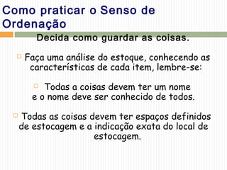 Como praticar o Senso de
Ordenação
Decida como guardar as coisas.
 Faça uma análise do estoque, conhecendo as
características de cada item, lembre-se:
 Todas a coisas devem ter um nome
e o nome deve ser conhecido de todos.
 Todas as coisas devem ter espaços definidos
de estocagem e a indicação exata do local de
estocagem.
 