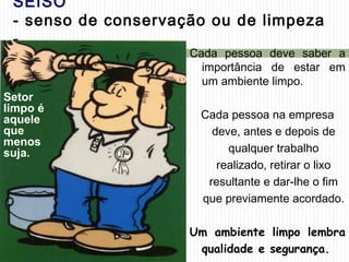 SEISO
- senso de conservação ou de limpeza
-
Cada pessoa deve saber a
importância de estar em
um ambiente limpo.
Cada pessoa na empresa
deve, antes e depois de
qualquer trabalho
realizado, retirar o lixo
resultante e dar-lhe o fim
que previamente acordado.
Um ambiente limpo lembra
qualidade e segurança.
Setor
limpo é
aquele
que
menos
suja.
 