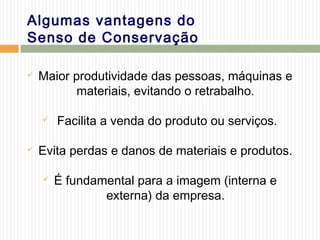 Algumas vantagens do
Senso de Conservação
 Maior produtividade das pessoas, máquinas e
materiais, evitando o retrabalho.
 Facilita a venda do produto ou serviços.
 Evita perdas e danos de materiais e produtos.
 É fundamental para a imagem (interna e
externa) da empresa.
 