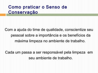 Como praticar o Senso de
Conservação
Com a ajuda do time de qualidade, conscientize seu
pessoal sobre a importância e os benefícios da
máxima limpeza no ambiente de trabalho.
Cada um passa a ser responsável pela limpeza em
seu ambiente de trabalho.
 