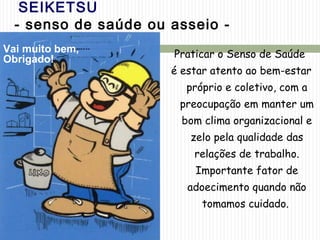 SEIKETSU
- senso de saúde ou asseio -
Praticar o Senso de Saúde
é estar atento ao bem-estar
próprio e coletivo, com a
preocupação em manter um
bom clima organizacional e
zelo pela qualidade das
relações de trabalho.
Importante fator de
adoecimento quando não
tomamos cuidado.
Vai muito bem,
Obrigado!
 