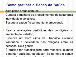 Como praticar o Senso da Saúde
 Zele pelas áreas comuns;
 Cumpra e melhore os procedimentos de segurança
individuais e coletivos;
 Busque a saúde física, mental e emocional;
 Realize avaliações periódicas das condições do
ambiente de trabalho;
 Promova um bom clima de trabalho ativando
franqueza e delicadeza nas relações entre as
pessoas. Seja gentil!
 É preciso ter autodisciplina para respeitar, cumprir
e manter decisões, obedecer às normas e seguir
 