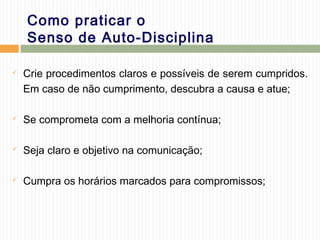 Como praticar o
Senso de Auto-Disciplina
 Crie procedimentos claros e possíveis de serem cumpridos.
Em caso de não cumprimento, descubra a causa e atue;
 Se comprometa com a melhoria contínua;
 Seja claro e objetivo na comunicação;
 Cumpra os horários marcados para compromissos;
 