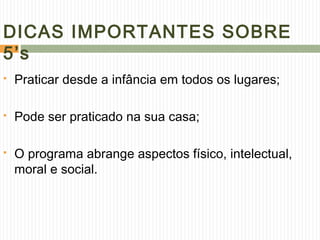 DICAS IMPORTANTES SOBRE
5’s
 Praticar desde a infância em todos os lugares;
 Pode ser praticado na sua casa;
 O programa abrange aspectos físico, intelectual,
moral e social.
 