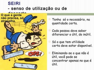 SEIRI
- senso de utilização ou de
descarte -
 Tenha só o necessário, na
quantidade certa.
 Cada pessoa deve saber
diferenciar o útil, do inútil.
 Só o que tem utilidade
certa deve estar disponível.
 Eliminando-se o que não é
útil, você pode se
concentrar apenas no que é
útil.
O que a gente
não precisa, só
atrapalha.
 
