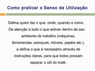 Como praticar o Senso de Utilização
Defina quem faz o que, onde, quando e como.
De atenção a tudo o que estiver dentro de seu
ambiente de trabalho (máquinas,
ferramentas, estoques, móveis, papéis etc.),
e defina o que é necessário através de
instruções claras, para que todos possam
separar o útil do inútil.
 