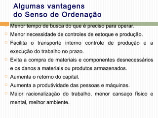Algumas vantagens
do Senso de Ordenação
 Menor tempo de busca do que é preciso para operar.
 Menor necessidade de controles de estoque e produção.
 Facilita o transporte interno controle de produção e a
execução do trabalho no prazo.
 Evita a compra de materiais e componentes desnecessários
e os danos a materiais ou produtos armazenados.
 Aumenta o retorno do capital.
 Aumenta a produtividade das pessoas e máquinas.
 Maior racionalização do trabalho, menor cansaço físico e
mental, melhor ambiente.
 