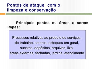 Pontos de ataque com o
limpeza e conservação
Principais pontos ou áreas a serem
limpas:
Processos relativos ao produto ou serviços,
de trabalho, setores, estoques em geral,
sucatas, depósitos, arquivos, lixo,
áreas externas, fachadas, jardins, atendimento.
 