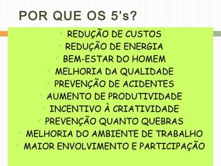 POR QUE OS 5’s?
 REDUÇÃO DE CUSTOS
 REDUÇÃO DE ENERGIA
 BEM-ESTAR DO HOMEM
 MELHORIA DA QUALIDADE
 PREVENÇÃO DE ACIDENTES
 AUMENTO DE PRODUTIVIDADE
 INCENTIVO À CRIATIVIDADE
 PREVENÇÃO QUANTO QUEBRAS
 MELHORIA DO AMBIENTE DE TRABALHO
 MAIOR ENVOLVIMENTO E PARTICIPAÇÃO
 