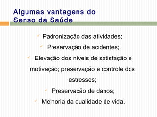 Algumas vantagens do
Senso da Saúde
 Padronização das atividades;
 Preservação de acidentes;
 Elevação dos níveis de satisfação e
motivação; preservação e controle dos
estresses;
 Preservação de danos;
 Melhoria da qualidade de vida.
 