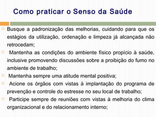 Como praticar o Senso da Saúde
 Busque a padronização das melhorias, cuidando para que os
estágios da utilização, ordenação e limpeza já alcançada não
retrocedam;
 Mantenha as condições do ambiente físico propício à saúde,
inclusive promovendo discussões sobre a proibição do fumo no
ambiente de trabalho;
 Mantenha sempre uma atitude mental positiva;
 Acione os órgãos com vistas à implantação do programa de
prevenção e controle do estresse no seu local de trabalho;
 Participe sempre de reuniões com vistas à melhoria do clima
organizacional e do relacionamento interno;
 