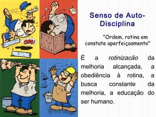 Senso de Auto-
Disciplina
"Ordem, rotina em
constate aperfeiçoamento"
É a rotinizacão da
melhoria alcançada, a
obediência à rotina, a
busca constante da
melhoria, a educação do
ser humano.
 