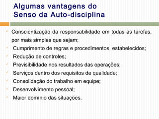 Algumas vantagens do
Senso da Auto-disciplina
 Conscientização da responsabilidade em todas as tarefas,
por mais simples que sejam;
 Cumprimento de regras e procedimentos estabelecidos;
 Redução de controles;
 Previsibilidade nos resultados das operações;
 Serviços dentro dos requisitos de qualidade;
 Consolidação do trabalho em equipe;
 Desenvolvimento pessoal;
 Maior domínio das situações.
 