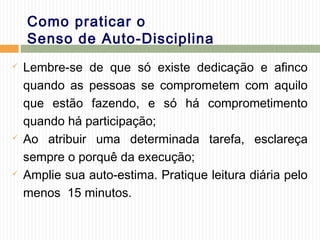 Como praticar o
Senso de Auto-Disciplina
 Lembre-se de que só existe dedicação e afinco
quando as pessoas se comprometem com aquilo
que estão fazendo, e só há comprometimento
quando há participação;
 Ao atribuir uma determinada tarefa, esclareça
sempre o porquê da execução;
 Amplie sua auto-estima. Pratique leitura diária pelo
menos 15 minutos.
 