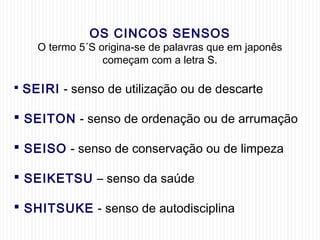 OS CINCOS SENSOS
O termo 5´S origina-se de palavras que em japonês
começam com a letra S.
 SEIRI - senso de utilização ou de descarte
 SEITON - senso de ordenação ou de arrumação
 SEISO - senso de conservação ou de limpeza
 SEIKETSU – senso da saúde
 SHITSUKE - senso de autodisciplina
 