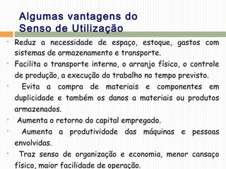 Algumas vantagens do
Senso de Utilização
 Reduz a necessidade de espaço, estoque, gastos com
sistemas de armazenamento e transporte.
 Facilita o transporte interno, o arranjo físico, o controle
de produção, a execução do trabalho no tempo previsto.
 Evita a compra de materiais e componentes em
duplicidade e também os danos a materiais ou produtos
armazenados.
 Aumenta o retorno do capital empregado.
 Aumenta a produtividade das máquinas e pessoas
envolvidas.
 Traz senso de organização e economia, menor cansaço
físico, maior facilidade de operação.
 