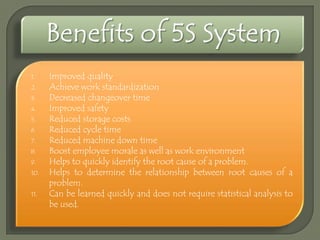 1.
2.
3.
4.
5.
6.
7.
8.
9.
10.
11.

Improved quality
Achieve work standardization
Decreased changeover time
Improved safety
Reduced storage costs
Reduced cycle time
Reduced machine down time
Boost employee morale as well as work environment
Helps to quickly identify the root cause of a problem.
Helps to determine the relationship between root causes of a
problem.
Can be learned quickly and does not require statistical analysis to
be used.

 