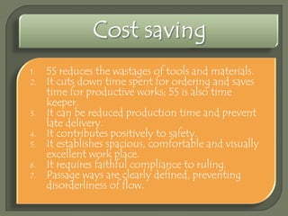1.
2.

3.
4.
5.
6.
7.

5S reduces the wastages of tools and materials.
It cuts down time spent for ordering and saves
time for productive works; 5S is also time
keeper.
It can be reduced production time and prevent
late delivery.
It contributes positively to safety.
It establishes spacious, comfortable and visually
excellent work place.
It requires faithful compliance to ruling.
Passage ways are clearly defined, preventing
disorderliness of flow.

 