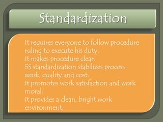 1.
2.
3.
4.
5.

It requires everyone to follow procedure
ruling to execute his duty.
It makes procedure clear.
5S standardization stabilizes process
work, quality and cost.
It promotes work satisfaction and work
moral.
It provides a clean, bright work
environment.

 