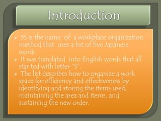 5S is the name of a workplace organization
method that uses a list of five Japanese
words.
 It was translated into English words that all
star ted with letter “S”.
 The list describes how to organize a work
space for efficiency and effectiveness by
identifying and storing the items used,
maintaining the area and items, and
sustaining the new order.


 