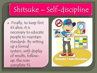 

Finally, to keep first
4S alive, it is
necessary to educate
people to maintain
standards. By setting
up a formal
system, with display
of results, followup, the now
complete 5S.

 