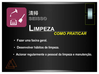 LIMPEZA
• Fazer uma faxina geral.
• Acionar regularmente o pessoal da limpeza e manutenção.
COMO PRATICAR
• Desenvolver hábitos de limpeza.
SEISSO
 