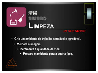 • Cria um ambiente de trabalho saudável e agradável.
• Melhora a imagem.
• Incrementa a qualidade de vida.
• Prepara o ambiente para a quarta fase.
LIMPEZA
RESULTADOS
SEISSO
 