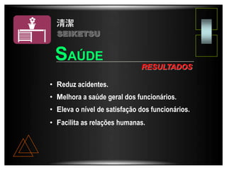 • Reduz acidentes.
• Melhora a saúde geral dos funcionários.
• Eleva o nível de satisfação dos funcionários.
• Facilita as relações humanas.
RESULTADOS
SAÚDE
SEIKETSU
 