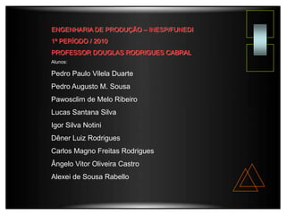 ENGENHARIA DE PRODUÇÃO – INESP/FUNEDI
1º PERÍODO / 2010
PROFESSOR DOUGLAS RODRIGUES CABRAL
Alunos:
Pedro Paulo Vilela Duarte
Pedro Augusto M. Sousa
Pawosclim de Melo Ribeiro
Lucas Santana Silva
Igor Silva Notini
Dêner Luiz Rodrigues
Carlos Magno Freitas Rodrigues
Ângelo Vitor Oliveira Castro
Alexei de Sousa Rabello
 