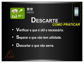 DESCARTE
• Verificar o que é útil e necessário.
• Separar o que não tem utilidade.
• Descartar o que não serve.
COMO PRATICAR
SEIRI
 