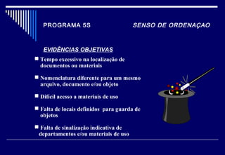 PROGRAMA 5S SENSO DE ORDENAÇAO
EVIDÊNCIAS OBJETIVAS
 Tempo excessivo na localização de
documentos ou materiais
 Nomenclatura diferente para um mesmo
arquivo, documento e/ou objeto
 Difícil acesso a materiais de uso
 Falta de locais definidos para guarda de
objetos
 Falta de sinalização indicativa de
departamentos e/ou materiais de uso
 