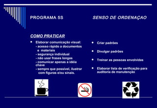 PROGRAMA 5S SENSO DE ORDENAÇAO
COMO PRATICAR
 Elaborar comunicação visual:
- acesso rápido a documentos
e materiais
- segurança individual
- não usar frases longas
- comunicar apenas a idéia
chave
- sempre que possível, ilustrar
com figuras e/ou sinais.
 Criar padrões
 Divulgar padrões
 Treinar as pessoas envolvidas
 Elaborar lista de verificação para
auditoria de manutenção
 