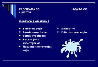 PROGRAMA 5S SENSO DE
LIMPEZA
EVIDÊNCIAS OBJETIVAS
 Banheiros sujos
 Paredes manchadas
 Portas emperradas
 Pisos sujos e
escorregadios
 Máquinas e ferramentas
sujas
 Vazamentos
 Falta de conservação
 