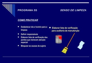 PROGRAMA 5S SENSO DE LIMPEZA
COMO PRATICAR
 Estabelecer dia e horário para a
limpeza
 Definir responsáveis
 Elaborar lista de verificação dos
pontos que merecem atenção
especial
 Bloquear as causas da sujeira
 Elaborar lista de verificaçãoElaborar lista de verificação
para auditoria de manutençãopara auditoria de manutenção
 