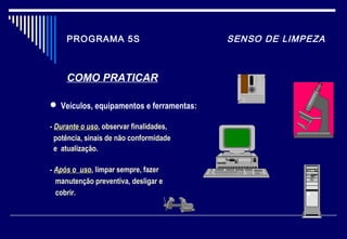 PROGRAMA 5S SENSO DE LIMPEZA
COMO PRATICAR
 Veículos, equipamentos e ferramentas:
- Durante o usoDurante o uso, observar finalidades,
potência, sinais de não conformidade
e atualização.
- Após o usoApós o uso, limpar sempre, fazer
manutenção preventiva, desligar e
cobrir.
 