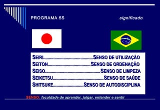 PROGRAMA 5S significado
SENSO: faculdade de aprender, julgar, entender e sentirfaculdade de aprender, julgar, entender e sentir
SSEIRI............................................EIRI............................................SSENSO DE UTILIZAÇÃOENSO DE UTILIZAÇÃO
SSEITON......................................EITON......................................SSENSO DE ORDENAÇÃOENSO DE ORDENAÇÃO
SSEISO.................................................EISO.................................................SSENSO DE LIMPEZAENSO DE LIMPEZA
SSEIKETSU.............................................EIKETSU.............................................SSENSO DE SAÚDEENSO DE SAÚDE
SSHITSUKE...........................HITSUKE...........................SSENSO DE AUTODISCIPLINAENSO DE AUTODISCIPLINA
 