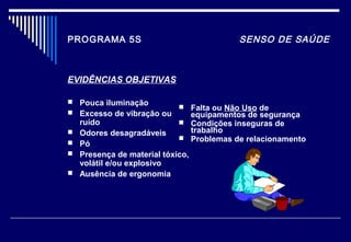 PROGRAMA 5S SENSO DE SAÚDE
EVIDÊNCIAS OBJETIVAS
 Pouca iluminação
 Excesso de vibração ou
ruído
 Odores desagradáveis
 Pó
 Presença de material tóxico,
volátil e/ou explosivo
 Ausência de ergonomia
 Falta ou Não Uso de
equipamentos de segurança
 Condições inseguras de
trabalho
 Problemas de relacionamento
 