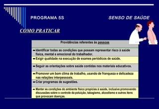 PROGRAMA 5S SENSO DE SAÚDE
Providências referentes às pessoas
•Identificar todas as condições que possam representar risco à saúde
física, mental e emocional do trabalhador.
•Exigir qualidade na execução de exames periódicos de saúde.
•Seguir as orientações sobre saúde contidas nos materiais educativos.
•Promover um bom clima de trabalho, usando de franqueza e delicadeza
nas relações interpessoais.
•Criar programas de sugestões.
•Manter as condições do ambiente físico propícias à saúde, inclusive promovendo
discussões sobre o controle da poluição, tabagismo, alcoolismo e outros itens
que provocam doenças.
COMO PRATICARCOMO PRATICAR
 