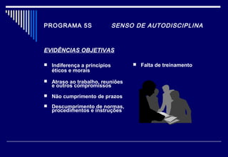PROGRAMA 5S SENSO DE AUTODISCIPLINA
EVIDÊNCIAS OBJETIVAS
 Indiferença a princípios
éticos e morais
 Atraso ao trabalho, reuniões
e outros compromissos
 Não cumprimento de prazos
 Descumprimento de normas,
procedimentos e instruções
 Falta de treinamento
 