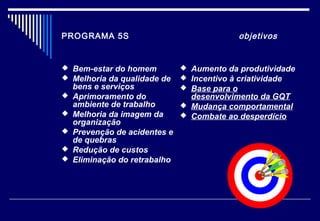 PROGRAMA 5S objetivos
 Bem-estar do homem
 Melhoria da qualidade de
bens e serviços
 Aprimoramento do
ambiente de trabalho
 Melhoria da imagem da
organização
 Prevenção de acidentes e
de quebras
 Redução de custos
 Eliminação do retrabalho
 Aumento da produtividade
 Incentivo à criatividade
 Base para o
desenvolvimento da GQT
 Mudança comportamental
 Combate ao desperdício
 