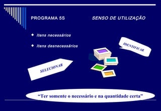 PROGRAMA 5S SENSO DE UTILIZAÇÃO
 Itens necessários
 Itens desnecessários
IDENTIFICAR
SELECIONAR
“Ter somente o necessário e na quantidade certa”
 