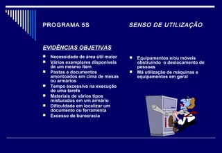 PROGRAMA 5S SENSO DE UTILIZAÇÃO
EVIDÊNCIAS OBJETIVAS
 Necessidade de área útil maior
 Vários exemplares disponíveis
de um mesmo item
 Pastas e documentos
amontoados em cima de mesas
ou armários
 Tempo excessivo na execução
de uma tarefa
 Materiais de vários tipos
misturados em um armário
 Dificuldade em localizar um
documento ou ferramenta
 Excesso de burocracia
 Equipamentos e/ou móveis
obstruindo o deslocamento de
pessoas
 Má utilização de máquinas e
equipamentos em geral
 