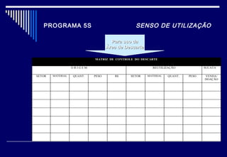 PROGRAMA 5S SENSO DE UTILIZAÇÃO
MATRIZ DE CONTROLE DO DESCARTE
O R I G E M REUTILIZAÇÃO SUCATA
SETOR MATERIAL QUANT. PESO R$ SETOR MATERIAL QUANT. PESO VENDA/
DOAÇÃO
Para uso daPara uso da
Área de DescarteÁrea de Descarte
 