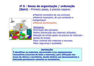 10 S - Senso de organização / ordenação
(Seiri) – Primeiro passo, é preciso separar:
♦Material necessário de uso eventual;
♦Material necessário, de uso constante e
indispensável
♦Material desnecessário.
Vantagens:
Eliminação dos excessos;
Melhor distribuição dos materiais utilizados;
DEFINIÇÃO
É identificar os materiais, documentos e/ou equipamentos
necessários (recursos de toda a natureza), para utilização nas
áreas de oficina e escritórios, dando destino aos desnecessários e
deixando permanecer somente os necessários.
Melhor distribuição dos materiais utilizados;
Redução do tempo gasto na procura de materiais –
perdas de tempo;
Maior controle dos materiais e recursos;
Maior segurança e qualidade.
 