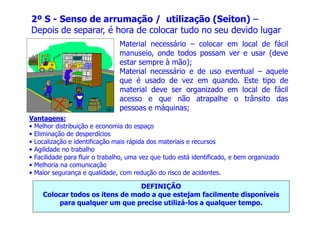 2º S - Senso de arrumação / utilização (Seiton) –
Depois de separar, é hora de colocar tudo no seu devido lugar
Material necessário – colocar em local de fácil
manuseio, onde todos possam ver e usar (deve
estar sempre à mão);
Material necessário e de uso eventual – aquele
que é usado de vez em quando. Este tipo de
material deve ser organizado em local de fácil
acesso e que não atrapalhe o trânsito das
pessoas e máquinas;
Vantagens:
• Melhor distribuição e economia do espaço
• Eliminação de desperdícios
• Localização e identificação mais rápida dos materiais e recursos
• Agilidade no trabalho
• Facilidade para fluir o trabalho, uma vez que tudo está identificado, e bem organizado
• Melhoria na comunicação
• Maior segurança e qualidade, com redução do risco de acidentes.
DEFINIÇÃO
Colocar todos os itens de modo a que estejam facilmente disponíveis
para qualquer um que precise utilizá-los a qualquer tempo.
 