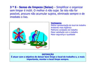 Vantagens:
Melhor apresentação do local de trabalho
Ambiente mais higiênico
Melhores condições de trabalho
Maior satisfação com o trabalho
Maior segurança e qualidade
3 º S - Senso de limpeza (Seiso) – Simplificar e organizar
sem limpar é inútil. O melhor é não sujar. Se isto não for
possível, procure não acumular sujeira, eliminado sempre e de
imediato o lixo.
Maior segurança e qualidade
DEFINIÇÃO
É atuar com o objetivo de deixar bem limpo o local de trabalho e, o mais
importante, manter o local limpo sempre.
 